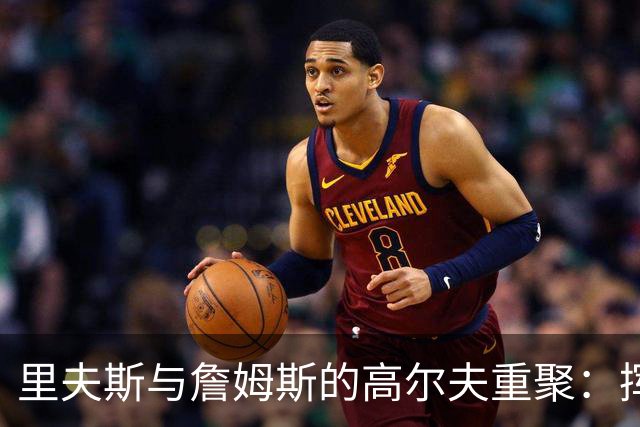 里夫斯与詹姆斯的高尔夫重聚：挥杆之间，昔日豪情重现！